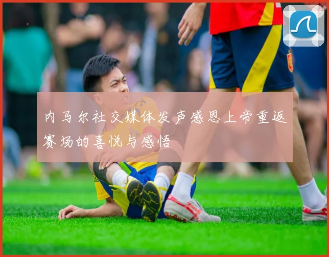内马尔社交媒体发声感恩上帝重返赛场的喜悦与感悟