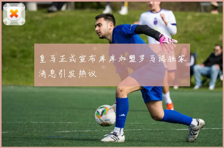 皇马正式宣布库库加盟罗马诺独家消息引发热议