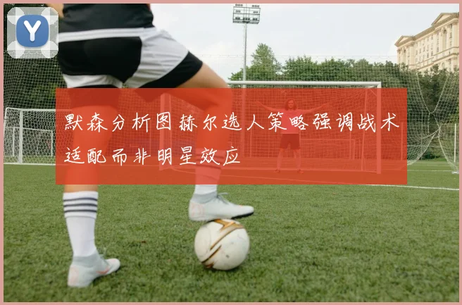 默森分析图赫尔选人策略强调战术适配而非明星效应