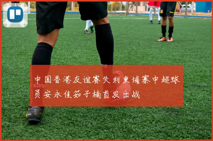 中国香港友谊赛失利柬埔寨中超球员安永佳茹子楠首发出战