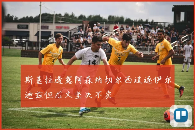 斯基拉透露阿森纳切尔西追逐伊尔迪兹但尤文坚决不卖