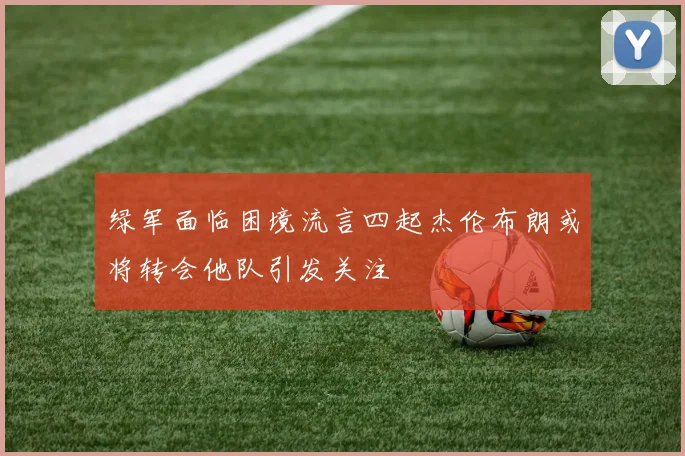 绿军面临困境流言四起杰伦布朗或将转会他队引发关注