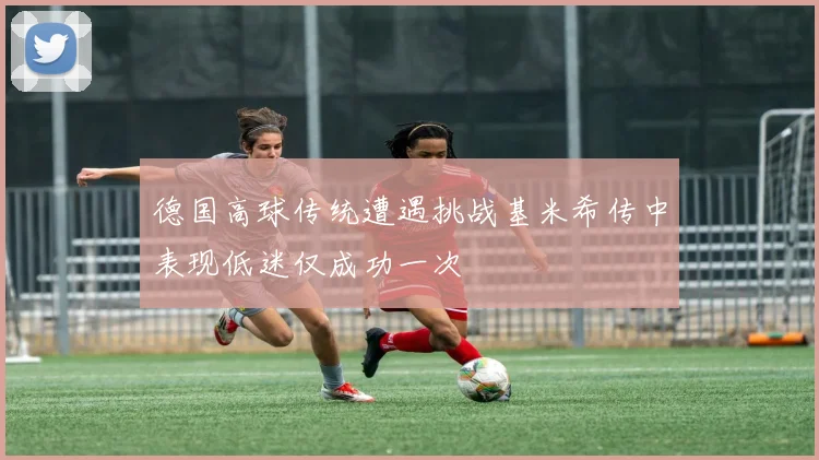 德国高球传统遭遇挑战基米希传中表现低迷仅成功一次