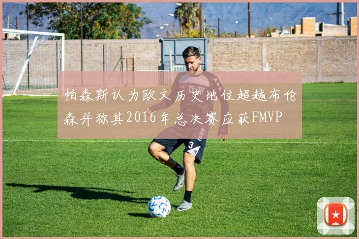 帕森斯认为欧文历史地位超越布伦森并称其2016年总决赛应获FMVP