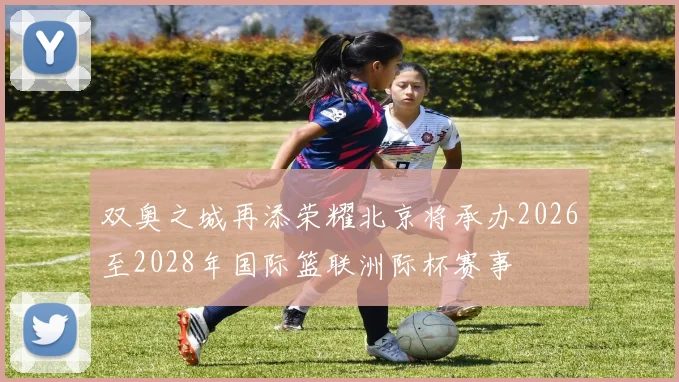 双奥之城再添荣耀北京将承办2026至2028年国际篮联洲际杯赛事