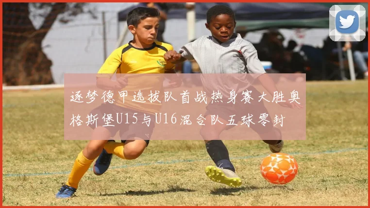 逐梦德甲选拔队首战热身赛大胜奥格斯堡U15与U16混合队五球零封