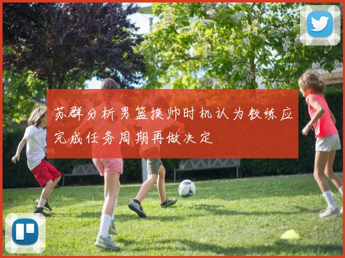 苏群分析男篮换帅时机认为教练应完成任务周期再做决定