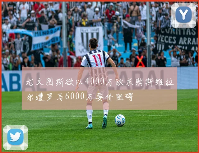 尤文图斯欲以4000万欧求购斯维拉尔遭罗马6000万要价阻碍