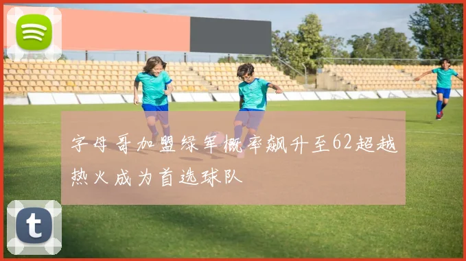 字母哥加盟绿军概率飙升至62超越热火成为首选球队