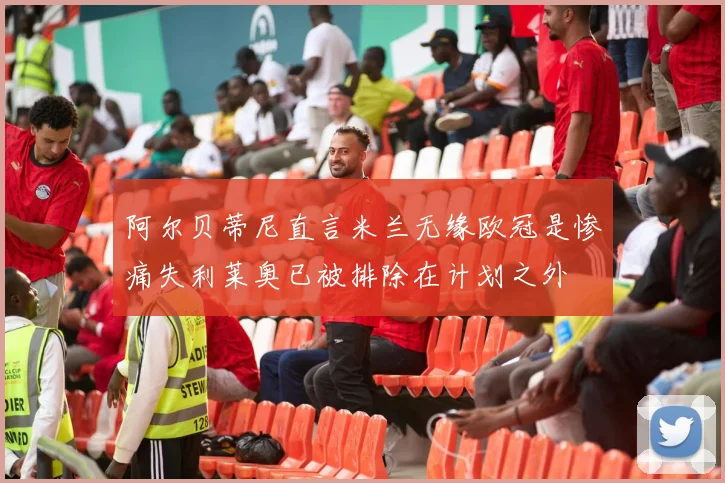 阿尔贝蒂尼直言米兰无缘欧冠是惨痛失利莱奥已被排除在计划之外