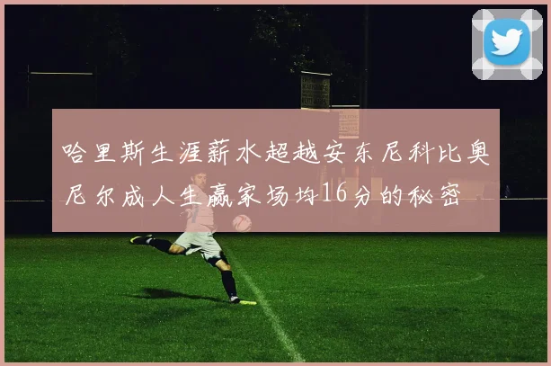 哈里斯生涯薪水超越安东尼科比奥尼尔成人生赢家场均16分的秘密