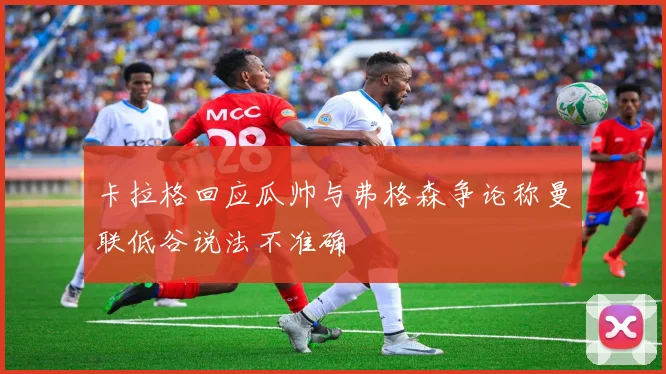 卡拉格回应瓜帅与弗格森争论称曼联低谷说法不准确