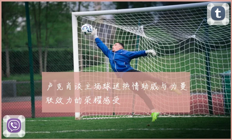 卢克肖谈主场球迷热情助威与为曼联效力的荣耀感受