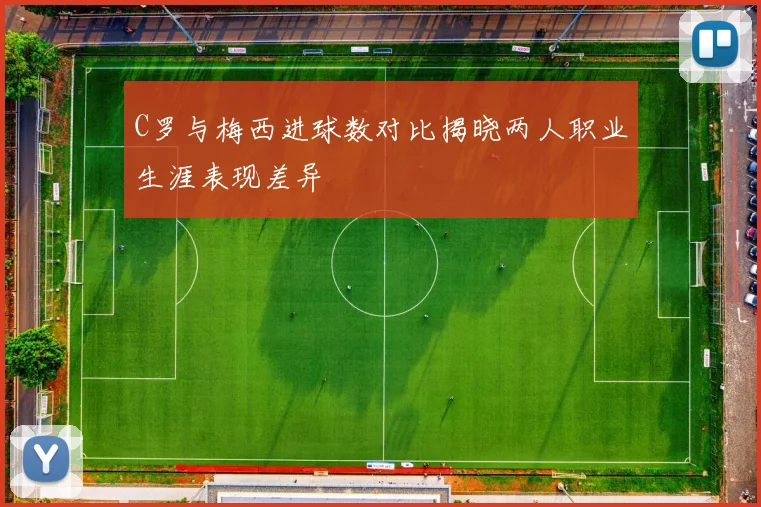 C罗与梅西进球数对比揭晓两人职业生涯表现差异