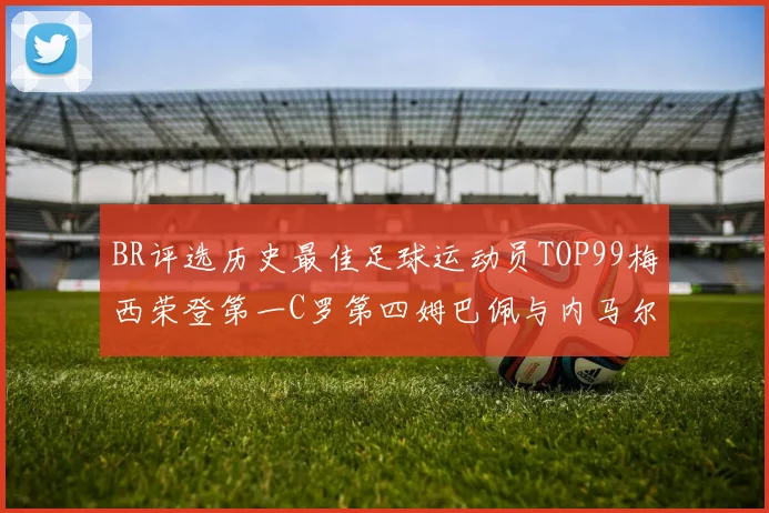 BR评选历史最佳足球运动员TOP99梅西荣登第一C罗第四姆巴佩与内马尔排名解析
