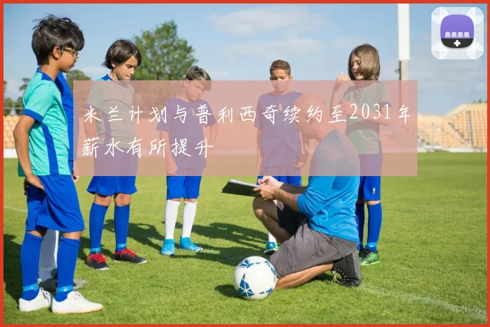 米兰计划与普利西奇续约至2031年薪水有所提升