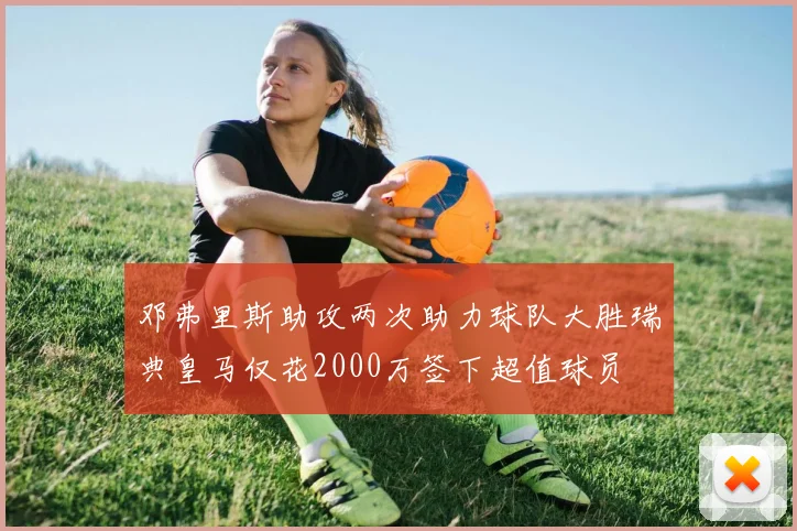 邓弗里斯助攻两次助力球队大胜瑞典皇马仅花2000万签下超值球员