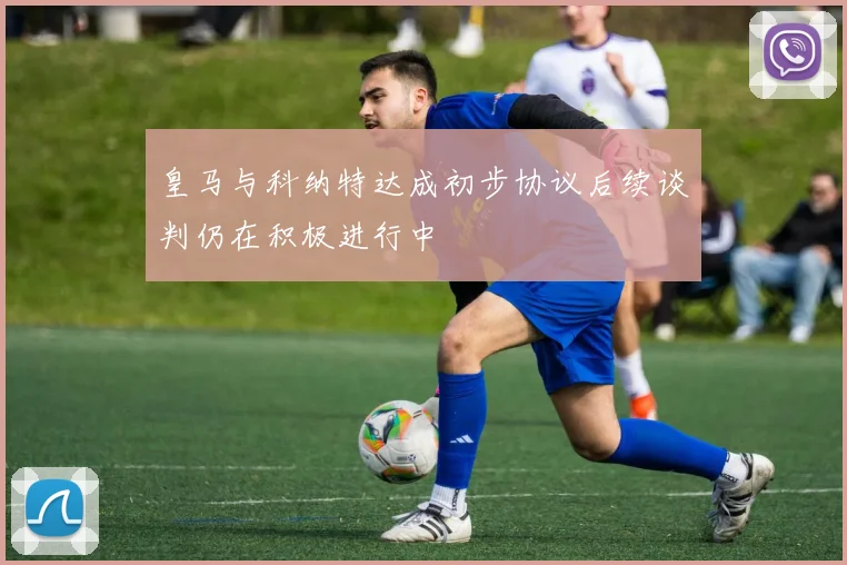 皇马与科纳特达成初步协议后续谈判仍在积极进行中