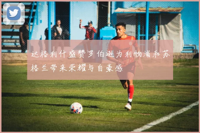达格利什盛赞罗伯逊为利物浦和苏格兰带来荣耀与自豪感