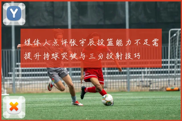 媒体人点评张宇辰投篮能力不足需提升持球突破与三分投射技巧