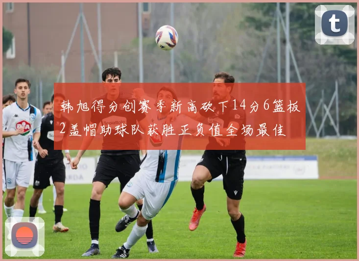 韩旭得分创赛季新高砍下14分6篮板2盖帽助球队获胜正负值全场最佳